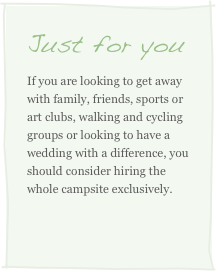 Just for you
If you are looking to get away with family, friends, sports or art clubs, walking and cycling groups or looking to have a wedding with a difference, you should consider hiring the whole campsite exclusively.
